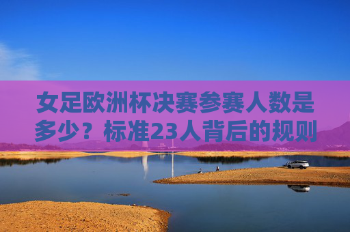 女足欧洲杯决赛参赛人数是多少?标准23人背后的规则解析