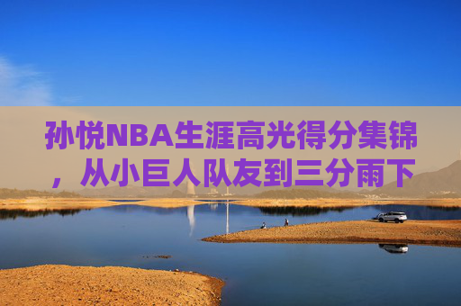 孙悦NBA生涯高光得分集锦,从小巨人队友到三分雨下的中国骄傲,孙悦NBA生涯高光,从小巨人队友到三分雨下的中国骄傲