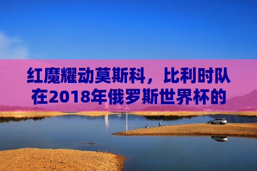 红魔耀动莫斯科，比利时队在2018年俄罗斯世界杯的青春风暴与四强征程，红魔耀动莫斯科，比利时2018世界杯青春风暴四强征程