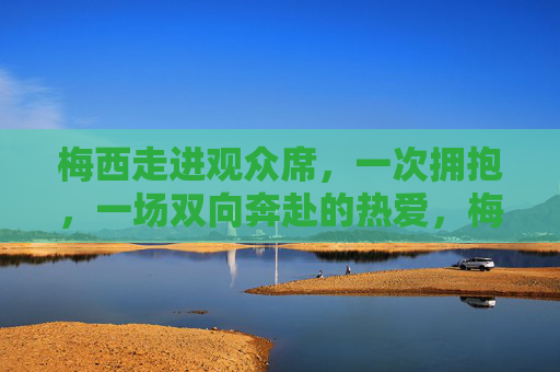 梅西走进观众席,一次拥抱,一场双向奔赴的热爱,梅西走进观众席,一场拥抱的双向奔赴