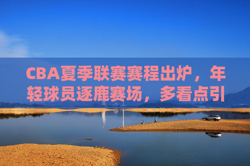CBA夏季联赛赛程出炉，年轻球员逐鹿赛场，多看点引爆夏日激情，CBA夏季联赛赛程出炉，新星逐鹿赛场，看点燃情夏日