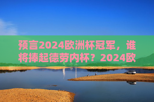 预言2024欧洲杯冠军,谁将捧起德劳内杯?2024欧洲杯冠军预言,谁将捧起德劳内杯?