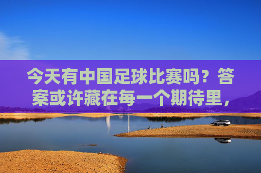 今天有中国足球比赛吗？答案或许藏在每一个期待里，今天中国足球，答案或许在期待里