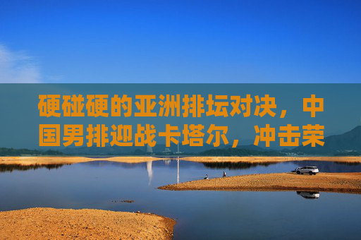硬碰硬的亚洲排坛对决,中国男排迎战卡塔尔,冲击荣耀与信心,硬碰硬!中国男排迎战卡塔尔,冲击亚洲排坛荣耀与信心
