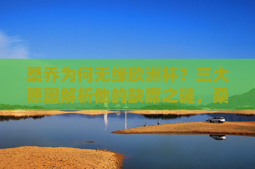 桑乔为何无缘欧洲杯?三大原因解析他的缺席之谜,桑乔无缘欧洲杯,三大原因解析缺席之谜