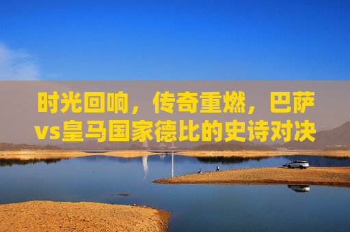 时光回响，传奇重燃，巴萨vs皇马国家德比的史诗对决，时光回响，传奇重燃，巴萨皇马国家德比史诗对决
