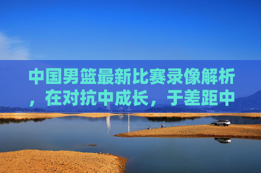 中国男篮最新比赛录像解析,在对抗中成长,于差距中寻路,中国男篮最新比赛解析,对抗中成长,差距中寻路