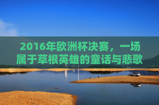 2016年欧洲杯决赛,一场属于草根英雄的童话与悲歌,2016欧洲杯决赛,草根英雄的童话悲歌