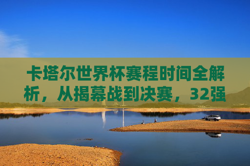 卡塔尔世界杯赛程时间全解析，从揭幕战到决赛，32强逐鹿中东的精彩时间表，卡塔尔世界杯赛程时间全解析，从揭幕战到决赛，32强逐鹿中东精彩时间表