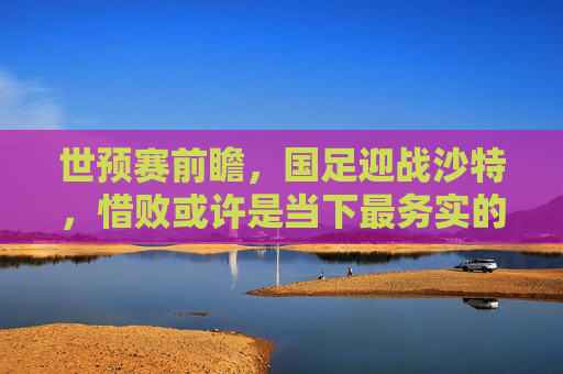 世预赛前瞻,国足迎战沙特,惜败或许是当下最务实的期待