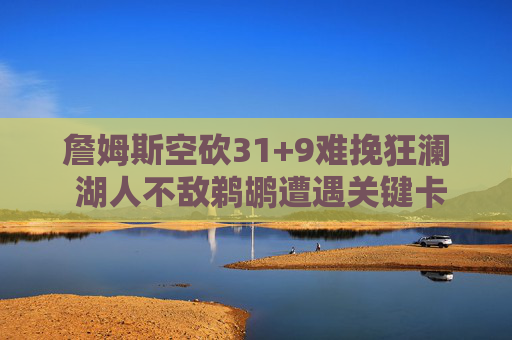 詹姆斯空砍31+9难挽狂澜 湖人不敌鹈鹕遭遇关键卡位战失利,詹姆斯空砍31+9难救主 湖人不敌鹈鹕关键卡位战失利