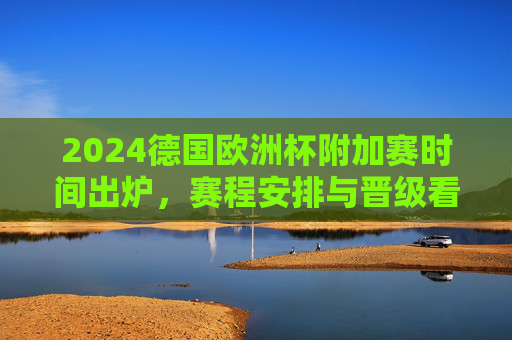 2024德国欧洲杯附加赛时间出炉，赛程安排与晋级看点，2024德国欧洲杯附加赛时间出炉，赛程安排与晋级看点