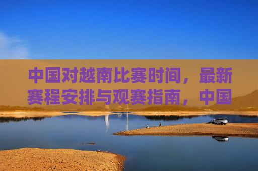 中国对越南比赛时间,最新赛程安排与观赛指南,中国对越南比赛时间、最新赛程安排及观赛指南
