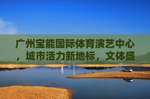 广州宝能国际体育演艺中心,城市活力新地标,文体盛宴大舞台,广州宝能国际体育演艺中心,活力地标,文体盛宴大舞台