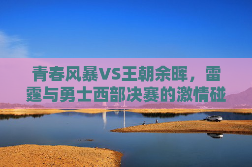 青春风暴VS王朝余晖,雷霆与勇士西部决赛的激情碰撞,青春风暴VS王朝余晖,雷霆与勇士西部决赛激情对决