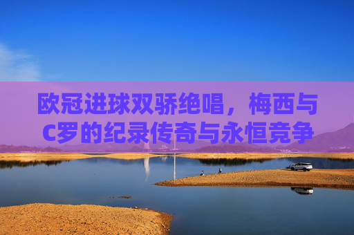 欧冠进球双骄绝唱,梅西与C罗的纪录传奇与永恒竞争,欧冠双骄绝唱,梅西C罗的纪录传奇与永恒竞争