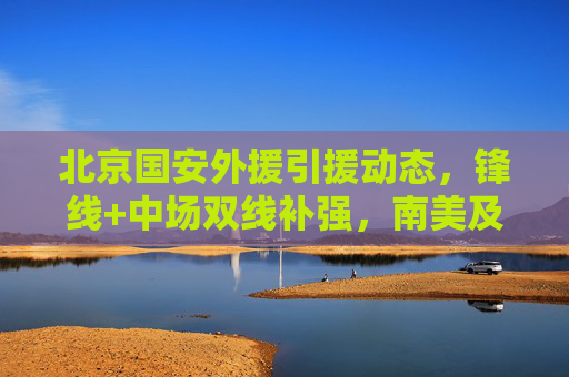 北京国安外援引援动态,锋线+中场双线补强,南美及欧洲球员成目标,北京国安外援引援,锋线中场双线补强,目标南美及欧洲球员