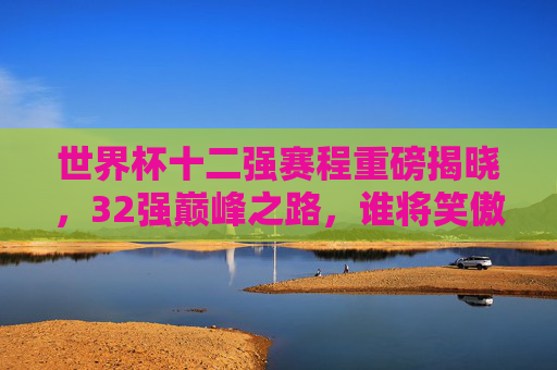 世界杯十二强赛程重磅揭晓,32强巅峰之路,谁将笑傲群雄?世界杯十二强赛程重磅揭晓,32强巅峰之路,谁将笑傲群雄?