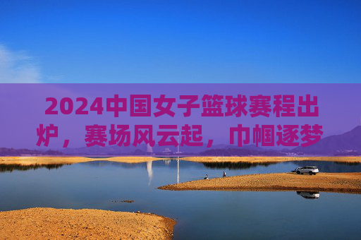 2024中国女子篮球赛程出炉，赛场风云起，巾帼逐梦时，2024中国女子篮球赛程出炉 赛场风云起巾帼逐梦时