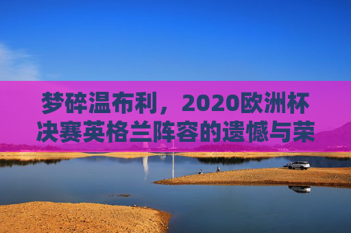 梦碎温布利,2020欧洲杯决赛英格兰阵容的遗憾与荣光,2020欧洲杯决赛梦碎温布利,英格兰阵容的遗憾与荣光