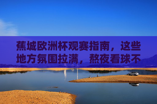 蕉城欧洲杯观赛指南，这些地方氛围拉满，熬夜看球不孤单！蕉城欧洲杯观赛指南，氛围拉满，熬夜看球不孤单！