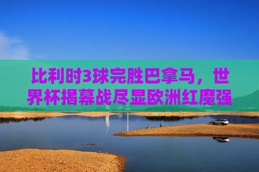 比利时3球完胜巴拿马，世界杯揭幕战尽显欧洲红魔强势，世界杯揭幕战，比利时3球完胜巴拿马，欧洲红魔强势