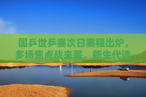 国乒世乒赛次日赛程出炉,多场焦点战来袭,新生代选手挑大梁,国乒世乒赛次日,多场焦点战 新生代挑大梁