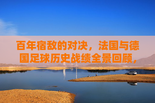 百年宿敌的对决,法国与德国足球历史战绩全景回顾,百年宿敌对决,法国与德国足球历史战绩全景