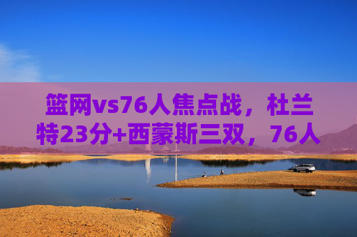 篮网vs76人焦点战,杜兰特23分+西蒙斯三双,76人主场110-105险胜篮网,篮网vs76人焦点战,杜兰特23分难阻西蒙斯三双,76人主场险胜