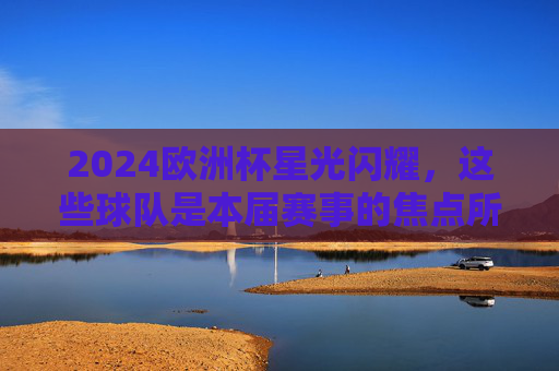 2024欧洲杯星光闪耀，这些球队是本届赛事的焦点所在，2024欧洲杯焦点球队星光闪耀