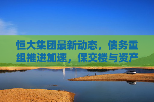 恒大集团最新动态,债务重组推进加速,保交楼与资产处置并重,恒大集团债务重组加速推进,保交楼与资产处置并重