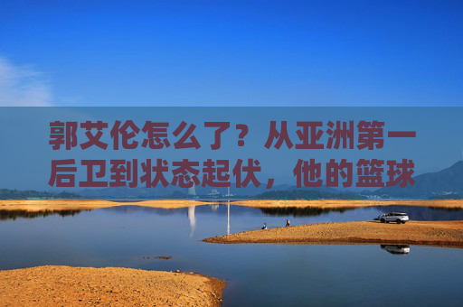 郭艾伦怎么了?从亚洲第一后卫到状态起伏,他的篮球路在何方?郭艾伦,从亚洲第一后卫到状态起伏,篮球路何方?