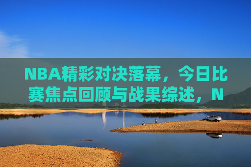 NBA精彩对决落幕，今日比赛焦点回顾与战果综述，NBA精彩对决落幕，今日比赛焦点回顾与战果综述