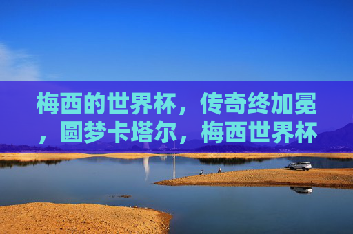 梅西的世界杯,传奇终加冕,圆梦卡塔尔,梅西世界杯传奇终加冕,圆梦卡塔尔