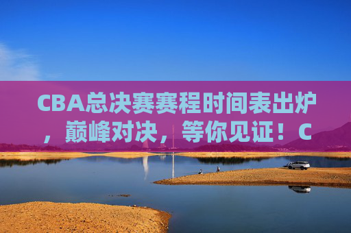 CBA总决赛赛程时间表出炉，巅峰对决，等你见证！CBA总决赛赛程出炉，巅峰对决等你见证！