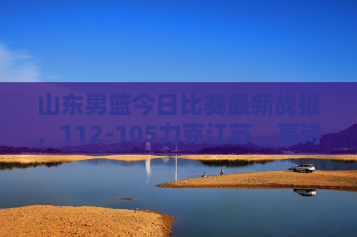 山东男篮今日比赛最新战报,112-105力克江苏,高诗岩陶汉林双核驱动逆转取胜
