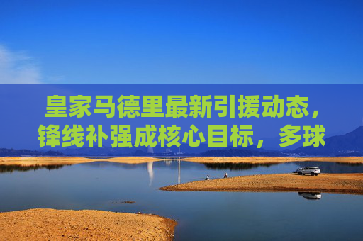 皇家马德里最新引援动态，锋线补强成核心目标，多球星有望今夏加盟，皇家马德里今夏引援核心，锋线补强 多球星有望加盟