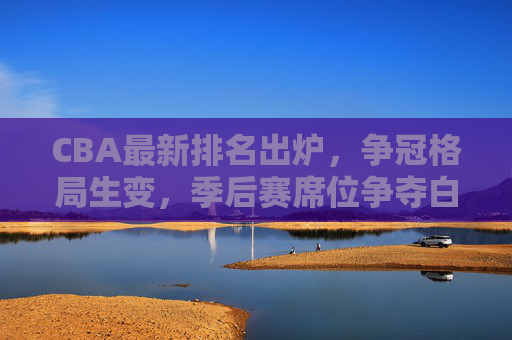 CBA最新排名出炉，争冠格局生变，季后赛席位争夺白热化，CBA最新排名出炉，争冠格局生变，季后赛席位争夺白热化