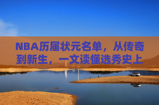 NBA历届状元名单,从传奇到新生,一文读懂选秀史上的No.1,NBA状元榜,从传奇到新生,一文读懂选秀史上的No.1