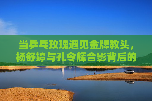 当乒乓玫瑰遇见金牌教头，杨舒婷与孔令辉合影背后的传承与温度，乒乓玫瑰与金牌教头的合影，传承的温度