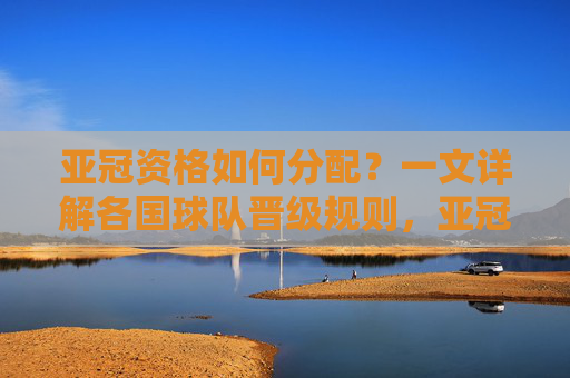 亚冠资格如何分配?一文详解各国球队晋级规则,亚冠资格分配,各国球队晋级规则详解