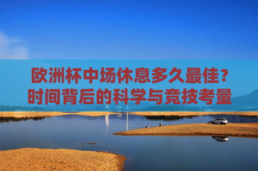 欧洲杯中场休息多久最佳？时间背后的科学与竞技考量，欧洲杯中场休息，科学与竞技的双重考量