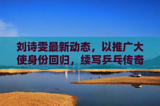 刘诗雯最新动态,以推广大使身份回归,续写乒乓传奇新篇章