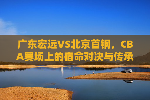 广东宏远VS北京首钢，CBA赛场上的宿命对决与传承，广东宏远VS北京首钢，CBA宿命对决与传承
