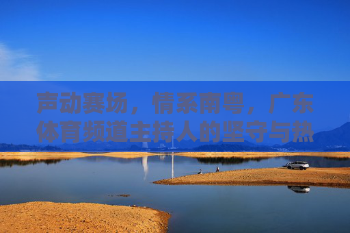 声动赛场，情系南粤，广东体育频道主持人的坚守与热爱，声动赛场情系南粤，广东体育频道主持人的坚守与热爱