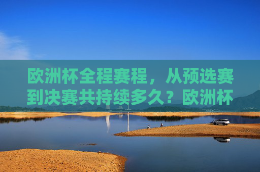 欧洲杯全程赛程,从预选赛到决赛共持续多久?欧洲杯从预选赛到决赛全程赛程持续多久?