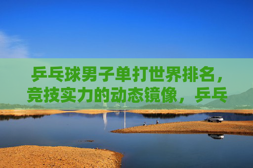 乒乓球男子单打世界排名,竞技实力的动态镜像,乒乓球男子单打排名,实力的动态镜像