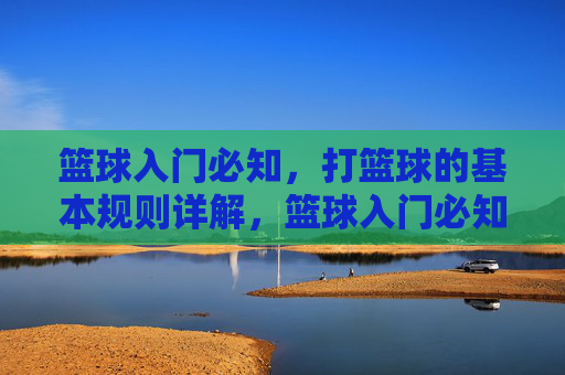 篮球入门必知,打篮球的基本规则详解,篮球入门必知,基本规则详解