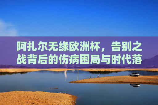 阿扎尔无缘欧洲杯，告别之战背后的伤病困局与时代落幕，阿扎尔告别之战，伤病困局与时代落幕