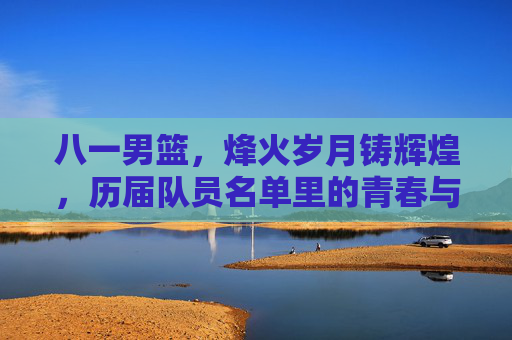 八一男篮,烽火岁月铸辉煌,历届队员名单里的青春与荣光